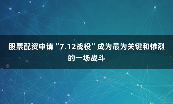 股票配资申请“7.12战役”成为最为关键和惨烈的一场战斗