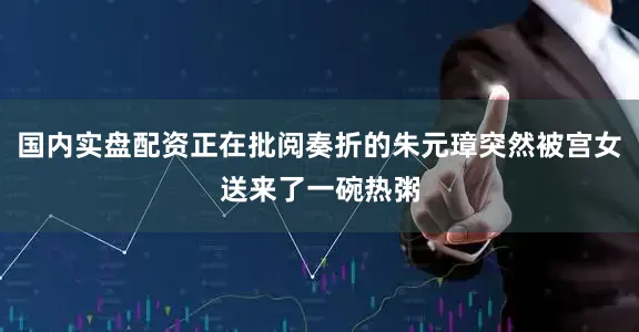国内实盘配资正在批阅奏折的朱元璋突然被宫女送来了一碗热粥