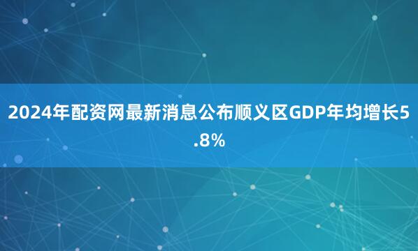 2024年配资网最新消息公布顺义区GDP年均增长5.8%